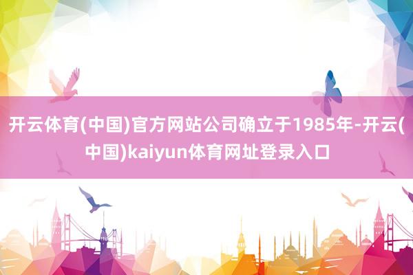 开云体育(中国)官方网站公司确立于1985年-开云(中国)kaiyun体育网址登录入口