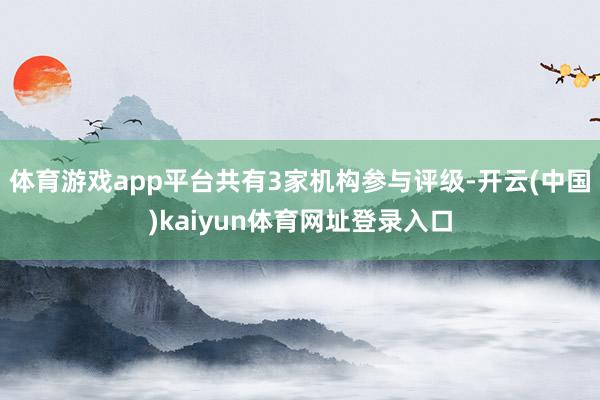 体育游戏app平台共有3家机构参与评级-开云(中国)kaiyun体育网址登录入口
