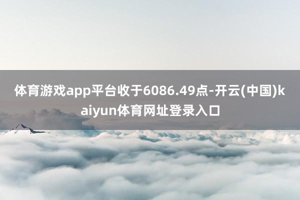 体育游戏app平台收于6086.49点-开云(中国)kaiyun体育网址登录入口