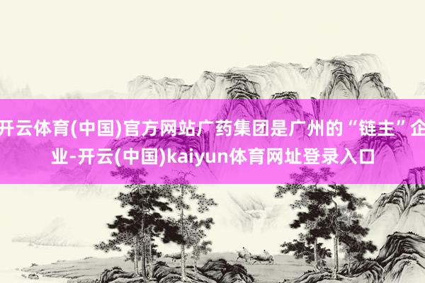 开云体育(中国)官方网站广药集团是广州的“链主”企业-开云(中国)kaiyun体育网址登录入口