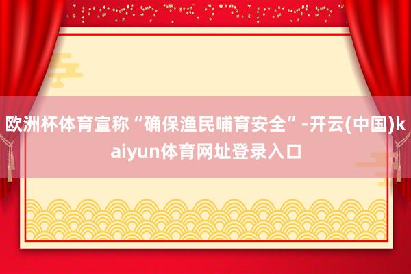 欧洲杯体育宣称“确保渔民哺育安全”-开云(中国)kaiyun体育网址登录入口