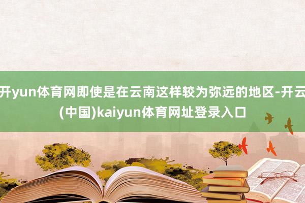 开yun体育网即使是在云南这样较为弥远的地区-开云(中国)kaiyun体育网址登录入口