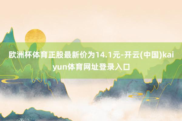 欧洲杯体育正股最新价为14.1元-开云(中国)kaiyun体育网址登录入口