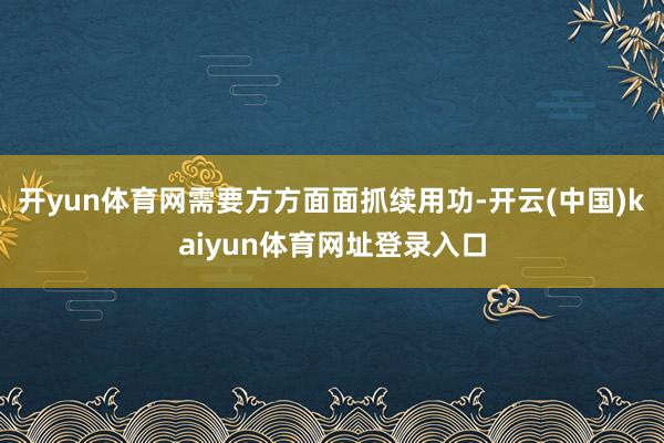 开yun体育网需要方方面面抓续用功-开云(中国)kaiyun体育网址登录入口