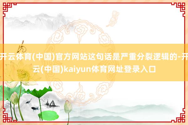 开云体育(中国)官方网站这句话是严重分裂逻辑的-开云(中国)kaiyun体育网址登录入口