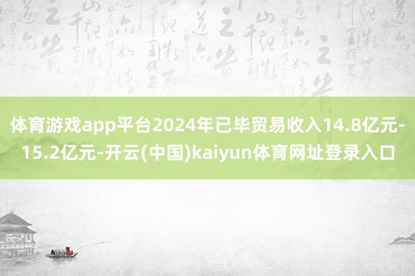 体育游戏app平台2024年已毕贸易收入14.8亿元-15.2亿元-开云(中国)kaiyun体育网址登录入口