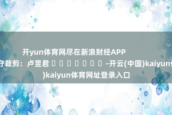 开yun体育网尽在新浪财经APP            						职守裁剪：卢昱君 							-开云(中国)kaiyun体育网址登录入口