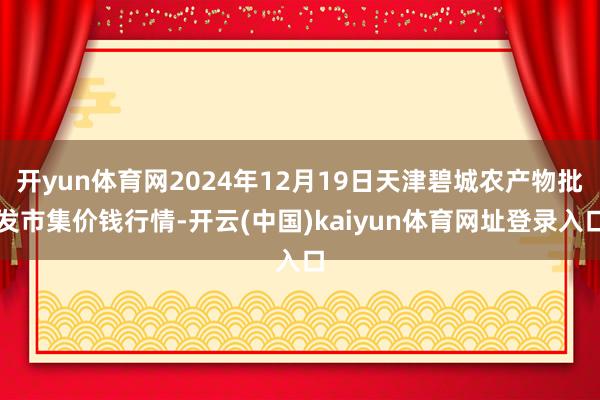 开yun体育网2024年12月19日天津碧城农产物批发市集价钱行情-开云(中国)kaiyun体育网址登录入口