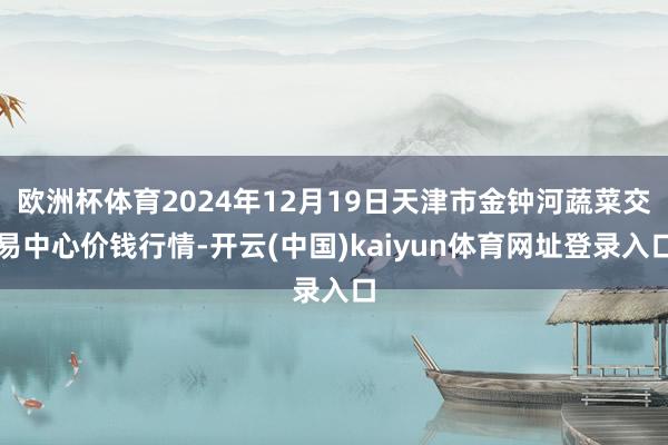 欧洲杯体育2024年12月19日天津市金钟河蔬菜交易中心价钱行情-开云(中国)kaiyun体育网址登录入口