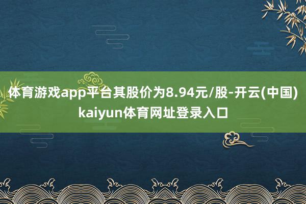 体育游戏app平台其股价为8.94元/股-开云(中国)kaiyun体育网址登录入口