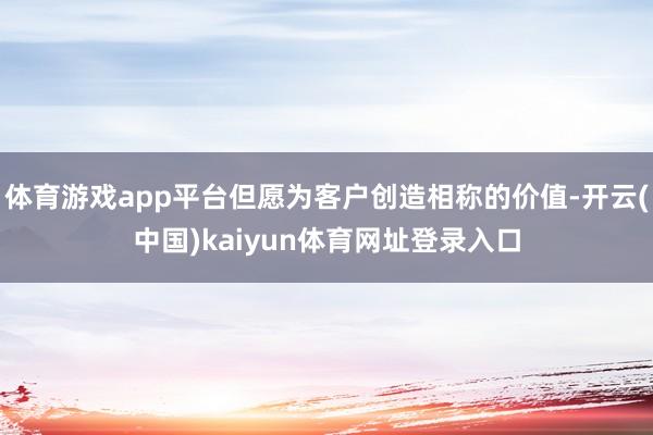 体育游戏app平台但愿为客户创造相称的价值-开云(中国)kaiyun体育网址登录入口