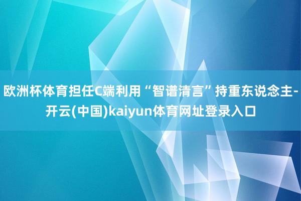 欧洲杯体育担任C端利用“智谱清言”持重东说念主-开云(中国)kaiyun体育网址登录入口