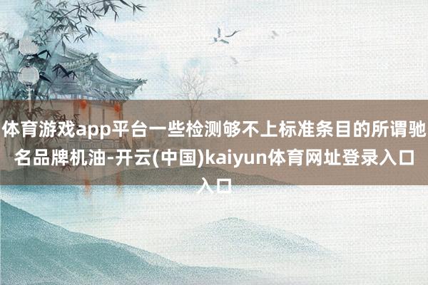体育游戏app平台一些检测够不上标准条目的所谓驰名品牌机油-开云(中国)kaiyun体育网址登录入口