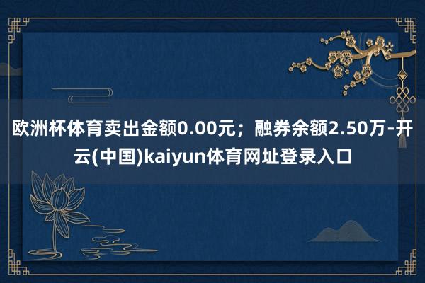 欧洲杯体育卖出金额0.00元；融券余额2.50万-开云(中国)kaiyun体育网址登录入口