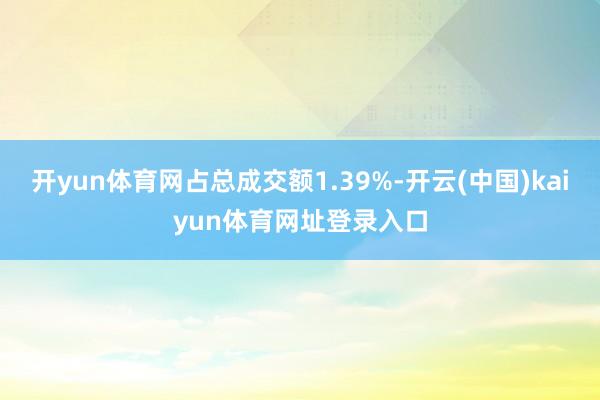 开yun体育网占总成交额1.39%-开云(中国)kaiyun体育网址登录入口