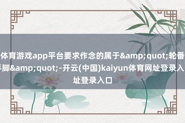 体育游戏app平台要求作念的属于&quot;轮番手脚&quot;-开云(中国)kaiyun体育网址登录入口