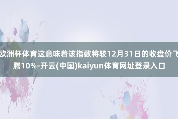 欧洲杯体育这意味着该指数将较12月31日的收盘价飞腾10%-开云(中国)kaiyun体育网址登录入口