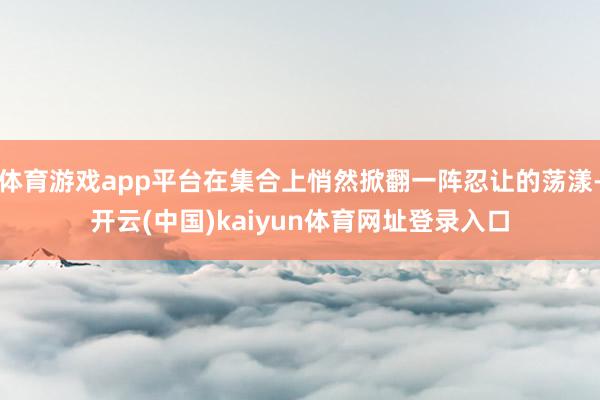体育游戏app平台在集合上悄然掀翻一阵忍让的荡漾-开云(中国)kaiyun体育网址登录入口
