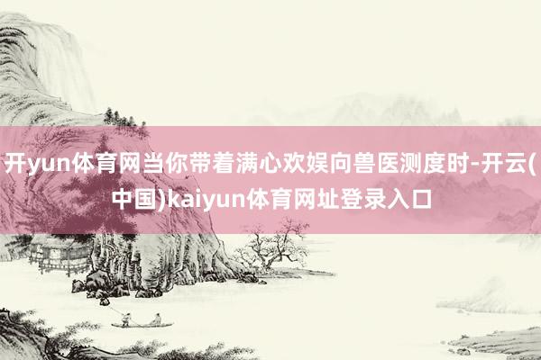 开yun体育网当你带着满心欢娱向兽医测度时-开云(中国)kaiyun体育网址登录入口