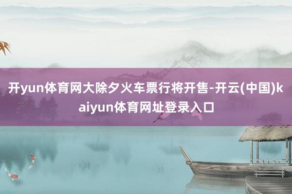 开yun体育网大除夕火车票行将开售-开云(中国)kaiyun体育网址登录入口