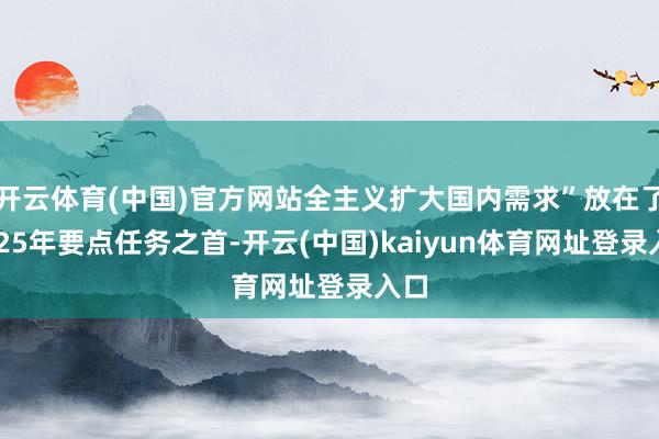 开云体育(中国)官方网站全主义扩大国内需求”放在了2025年要点任务之首-开云(中国)kaiyun体育网址登录入口