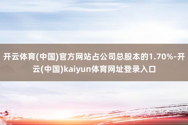 开云体育(中国)官方网站占公司总股本的1.70%-开云(中国)kaiyun体育网址登录入口