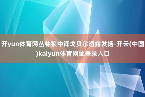 开yun体育网丛林狼中锋戈贝尔透露发扬-开云(中国)kaiyun体育网址登录入口