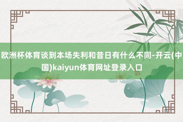 欧洲杯体育谈到本场失利和昔日有什么不同-开云(中国)kaiyun体育网址登录入口