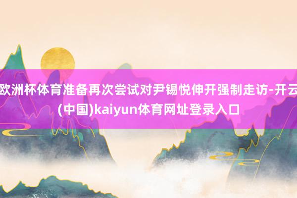 欧洲杯体育准备再次尝试对尹锡悦伸开强制走访-开云(中国)kaiyun体育网址登录入口