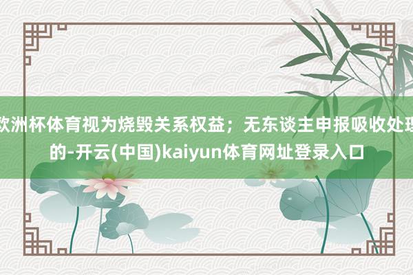欧洲杯体育视为烧毁关系权益；无东谈主申报吸收处理的-开云(中国)kaiyun体育网址登录入口