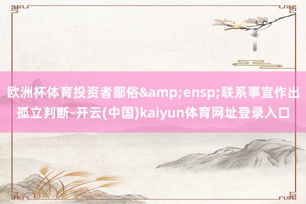 欧洲杯体育投资者鄙俗&ensp;联系事宜作出孤立判断-开云(中国)kaiyun体育网址登录入口