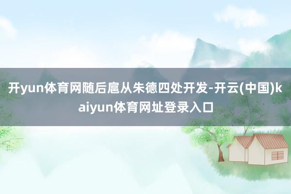 开yun体育网随后扈从朱德四处开发-开云(中国)kaiyun体育网址登录入口