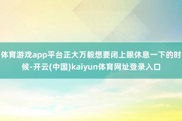 体育游戏app平台正大万毅想要闭上眼休息一下的时候-开云(中国)kaiyun体育网址登录入口