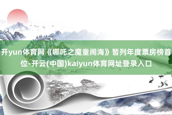 开yun体育网《哪吒之魔童闹海》暂列年度票房榜首位-开云(中国)kaiyun体育网址登录入口