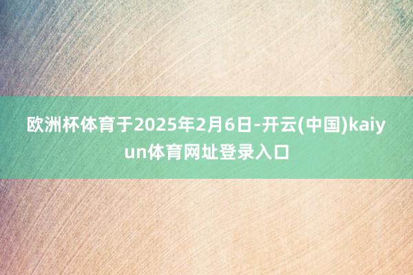 欧洲杯体育于2025年2月6日-开云(中国)kaiyun体育网址登录入口