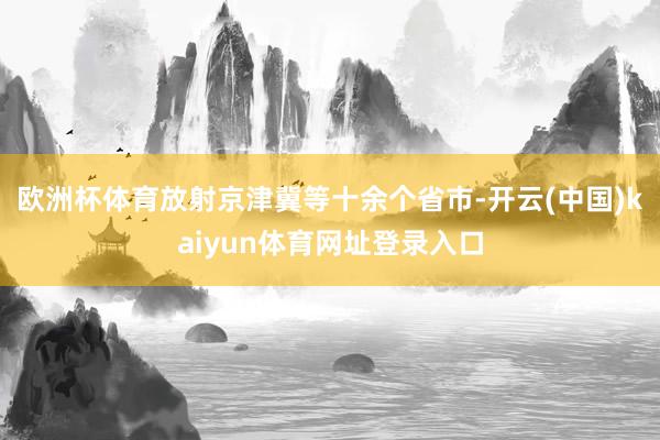 欧洲杯体育放射京津冀等十余个省市-开云(中国)kaiyun体育网址登录入口