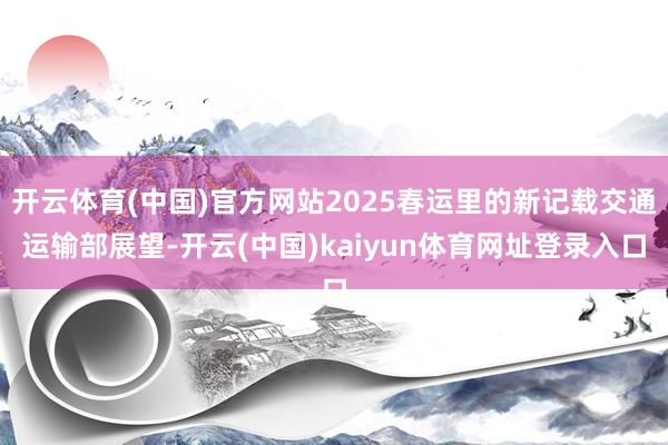 开云体育(中国)官方网站2025春运里的新记载交通运输部展望-开云(中国)kaiyun体育网址登录入口
