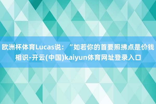 欧洲杯体育Lucas说：“如若你的首要照拂点是价钱相识-开云(中国)kaiyun体育网址登录入口