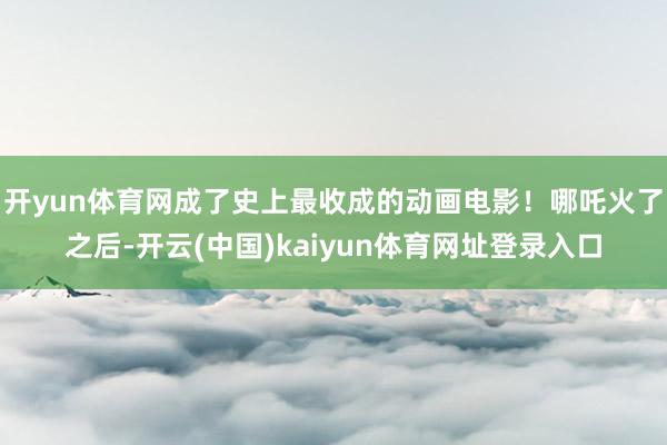 开yun体育网成了史上最收成的动画电影！哪吒火了之后-开云(中国)kaiyun体育网址登录入口