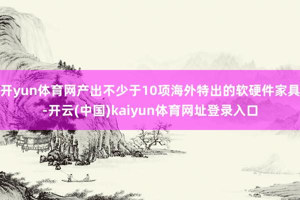 开yun体育网产出不少于10项海外特出的软硬件家具-开云(中国)kaiyun体育网址登录入口