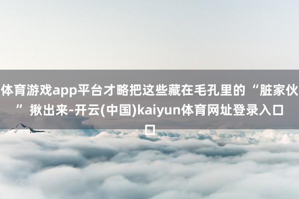 体育游戏app平台才略把这些藏在毛孔里的 “脏家伙” 揪出来-开云(中国)kaiyun体育网址登录入口