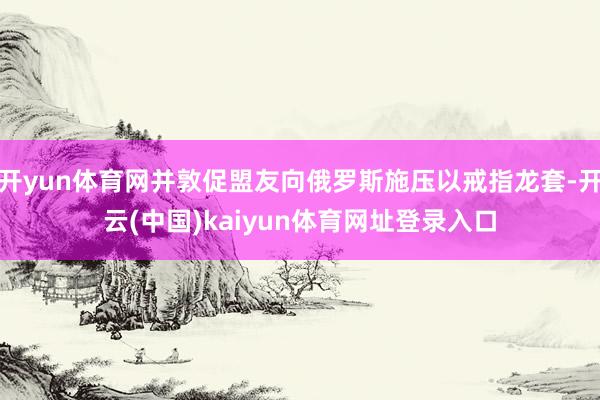 开yun体育网并敦促盟友向俄罗斯施压以戒指龙套-开云(中国)kaiyun体育网址登录入口