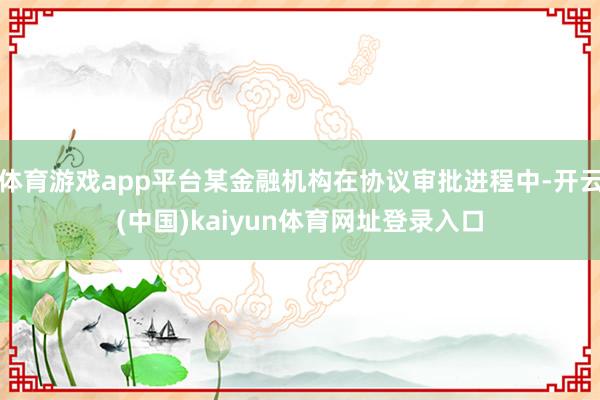 体育游戏app平台某金融机构在协议审批进程中-开云(中国)kaiyun体育网址登录入口