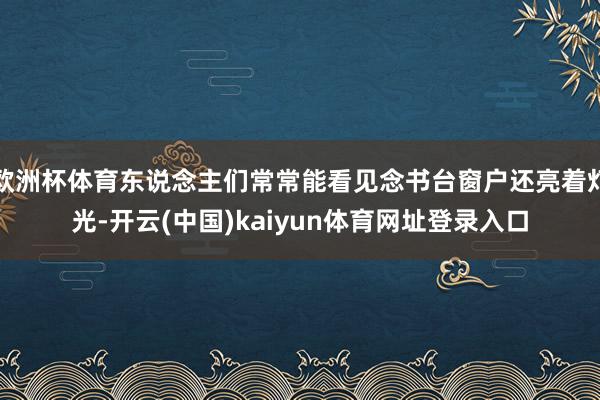 欧洲杯体育东说念主们常常能看见念书台窗户还亮着灯光-开云(中国)kaiyun体育网址登录入口
