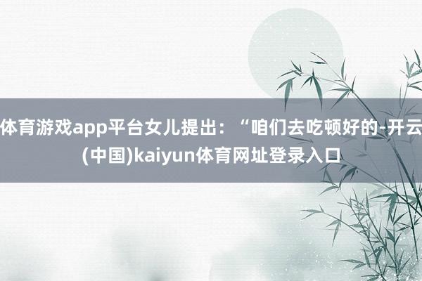 体育游戏app平台女儿提出：“咱们去吃顿好的-开云(中国)kaiyun体育网址登录入口