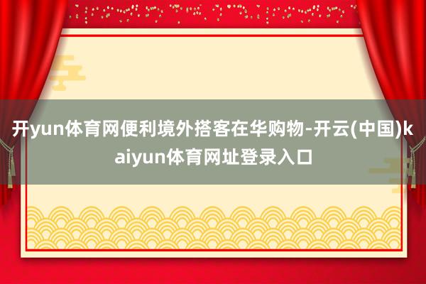 开yun体育网便利境外搭客在华购物-开云(中国)kaiyun体育网址登录入口