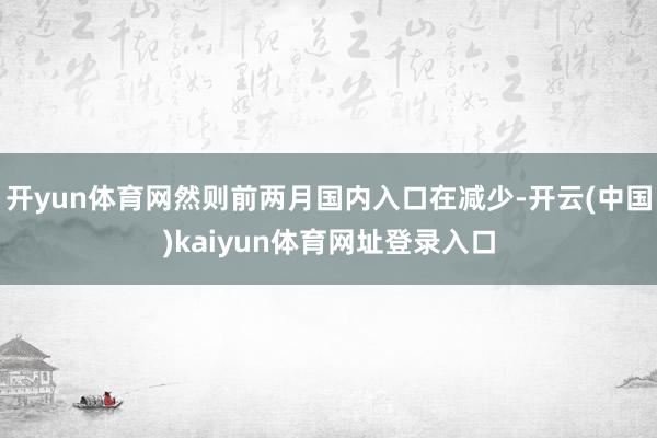 开yun体育网然则前两月国内入口在减少-开云(中国)kaiyun体育网址登录入口