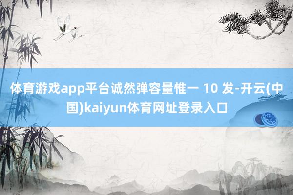 体育游戏app平台诚然弹容量惟一 10 发-开云(中国)kaiyun体育网址登录入口