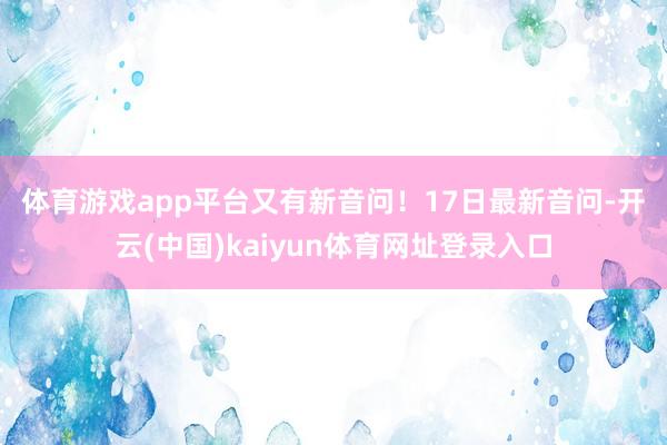体育游戏app平台又有新音问！　　17日最新音问-开云(中国)kaiyun体育网址登录入口